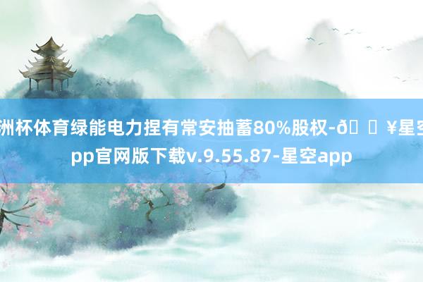 欧洲杯体育绿能电力捏有常安抽蓄80%股权-🔥星空app官网版下载v.9.55.87-星空app