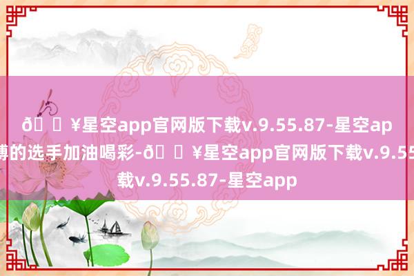 🔥星空app官网版下载v.9.55.87-星空app为每一位拼搏的选手加油喝彩-🔥星空app官网版下载v.9.55.87-星空app