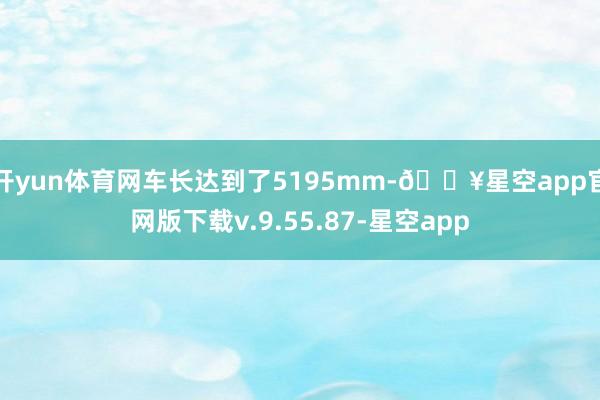 开yun体育网车长达到了5195mm-🔥星空app官网版下载v.9.55.87-星空app