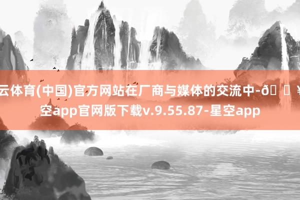 开云体育(中国)官方网站在厂商与媒体的交流中-🔥星空app官网版下载v.9.55.87-星空app