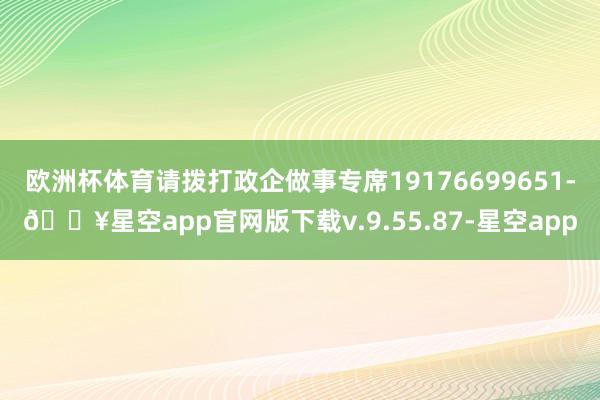欧洲杯体育请拨打政企做事专席19176699651-🔥星空app官网版下载v.9.55.87-星空app