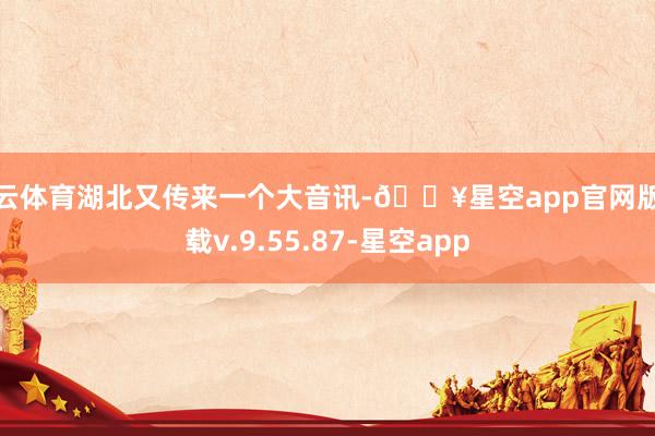 开云体育湖北又传来一个大音讯-🔥星空app官网版下载v.9.55.87-星空app