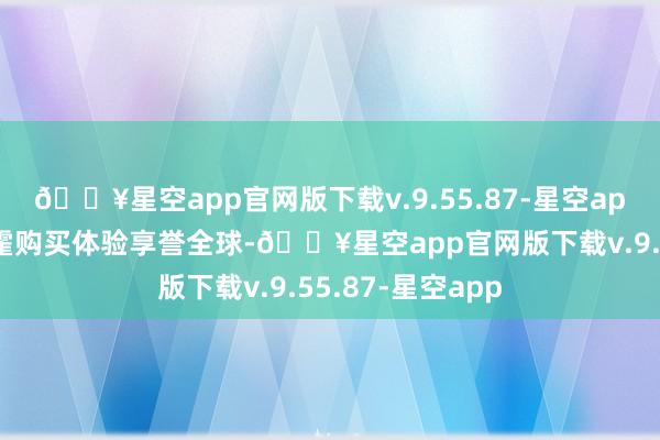 🔥星空app官网版下载v.9.55.87-星空app以宫殿般的挥霍购买体验享誉全球-🔥星空app官网版下载v.9.55.87-星空app