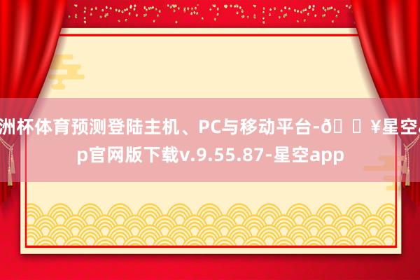 欧洲杯体育预测登陆主机、PC与移动平台-🔥星空app官网版下载v.9.55.87-星空app