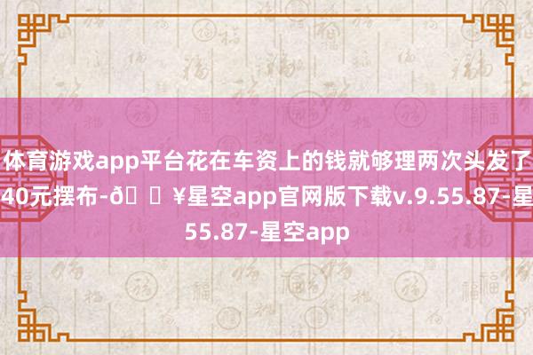 体育游戏app平台花在车资上的钱就够理两次头发了（打车40元摆布-🔥星空app官网版下载v.9.55.87-星空app