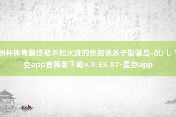 欧洲杯体育最终被不知火流的先祖诛杀于骷髅岛-🔥星空app官网版下载v.9.55.87-星空app