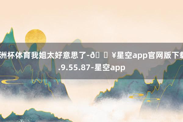 欧洲杯体育我姐太好意思了-🔥星空app官网版下载v.9.55.87-星空app