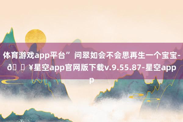 体育游戏app平台” 问翠如会不会思再生一个宝宝-🔥星空app官网版下载v.9.55.87-星空app