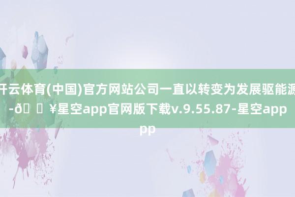 开云体育(中国)官方网站公司一直以转变为发展驱能源-🔥星空app官网版下载v.9.55.87-星空app