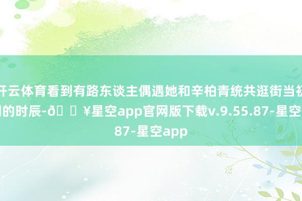 开云体育看到有路东谈主偶遇她和辛柏青统共逛街当初看到的时辰-🔥星空app官网版下载v.9.55.87-星空app