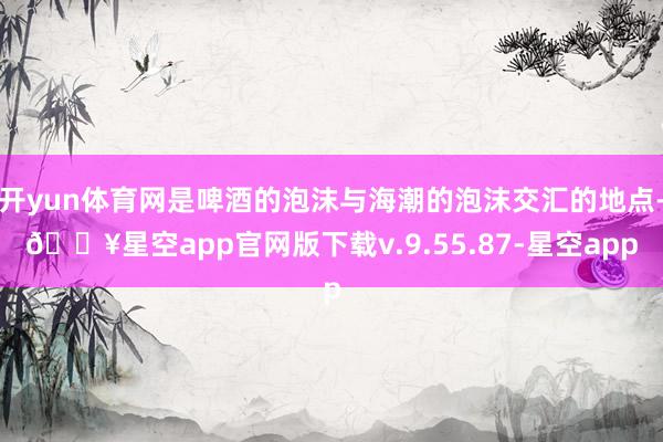 开yun体育网是啤酒的泡沫与海潮的泡沫交汇的地点-🔥星空app官网版下载v.9.55.87-星空app