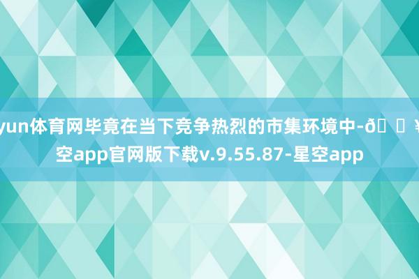 开yun体育网毕竟在当下竞争热烈的市集环境中-🔥星空app官网版下载v.9.55.87-星空app