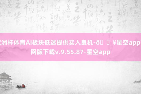 欧洲杯体育AI板块低迷提供买入良机-🔥星空app官网版下载v.9.55.87-星空app