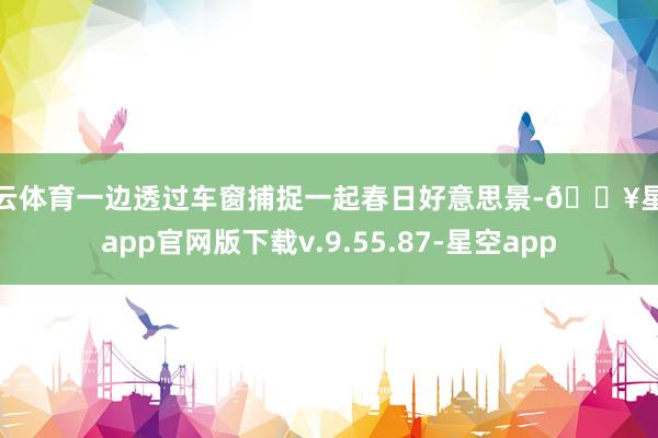 开云体育一边透过车窗捕捉一起春日好意思景-🔥星空app官网版下载v.9.55.87-星空app