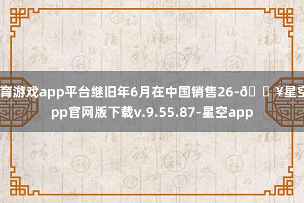 体育游戏app平台继旧年6月在中国销售26-🔥星空app官网版下载v.9.55.87-星空app