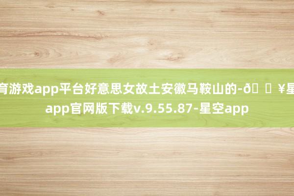 体育游戏app平台好意思女故土安徽马鞍山的-🔥星空app官网版下载v.9.55.87-星空app