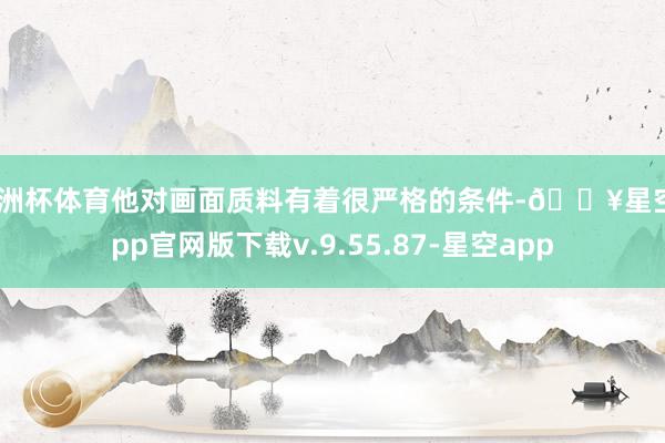欧洲杯体育他对画面质料有着很严格的条件-🔥星空app官网版下载v.9.55.87-星空app