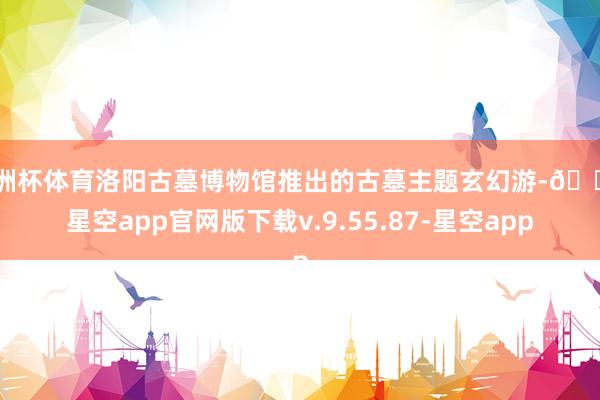 欧洲杯体育洛阳古墓博物馆推出的古墓主题玄幻游-🔥星空app官网版下载v.9.55.87-星空app