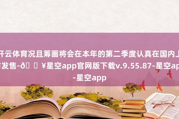开云体育况且筹画将会在本年的第二季度认真在国内上市发售-🔥星空app官网版下载v.9.55.87-星空app