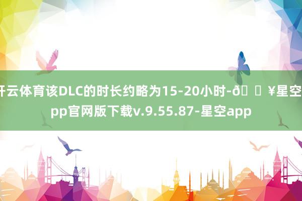 开云体育该DLC的时长约略为15-20小时-🔥星空app官网版下载v.9.55.87-星空app