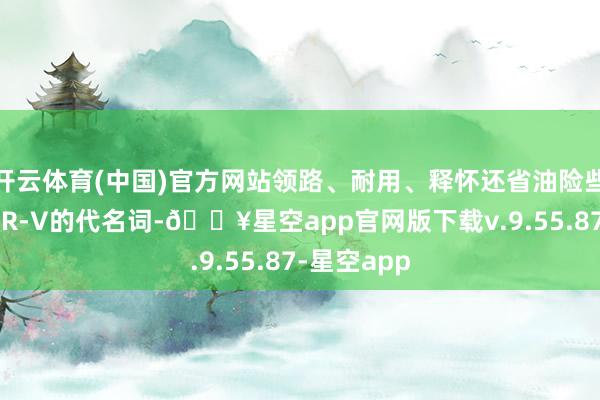 开云体育(中国)官方网站领路、耐用、释怀还省油险些齐是本田CR-V的代名词-🔥星空app官网版下载v.9.55.87-星空app