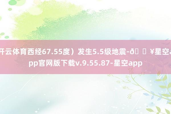 开云体育西经67.55度）发生5.5级地震-🔥星空app官网版下载v.9.55.87-星空app