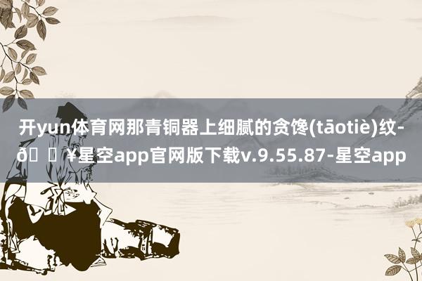 开yun体育网那青铜器上细腻的贪馋(tāotiè)纹-🔥星空app官网版下载v.9.55.87-星空app