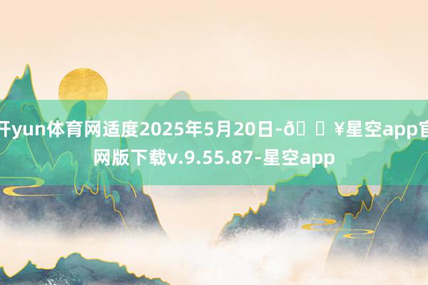 开yun体育网适度2025年5月20日-🔥星空app官网版下载v.9.55.87-星空app