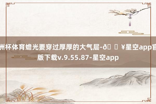 欧洲杯体育蟾光要穿过厚厚的大气层-🔥星空app官网版下载v.9.55.87-星空app