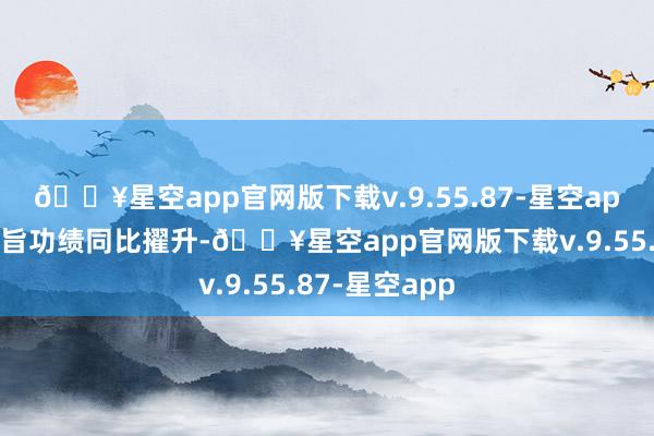 🔥星空app官网版下载v.9.55.87-星空app带动公司宗旨功绩同比擢升-🔥星空app官网版下载v.9.55.87-星空app