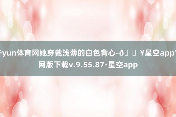 开yun体育网她穿戴浅薄的白色背心-🔥星空app官网版下载v.9.55.87-星空app