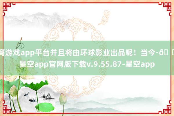 体育游戏app平台并且将由环球影业出品呢！当今-🔥星空app官网版下载v.9.55.87-星空app