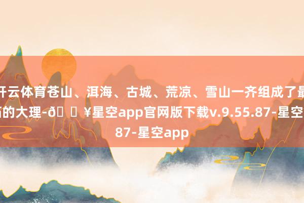 开云体育苍山、洱海、古城、荒凉、雪山一齐组成了最落拓的大理-🔥星空app官网版下载v.9.55.87-星空app