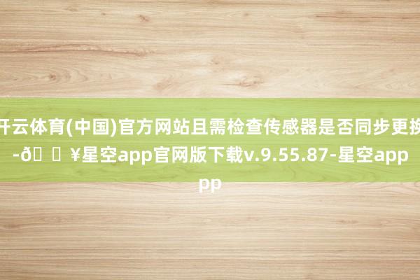 开云体育(中国)官方网站且需检查传感器是否同步更换-🔥星空app官网版下载v.9.55.87-星空app
