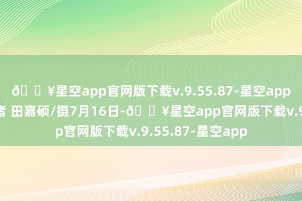 🔥星空app官网版下载v.9.55.87-星空app中青报·中青网记者 田嘉硕/摄7月16日-🔥星空app官网版下载v.9.55.87-星空app