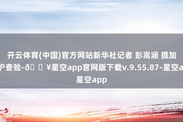 开云体育(中国)官方网站新华社记者 彭嵩涵 摄　　加热炉查验-🔥星空app官网版下载v.9.55.87-星空app