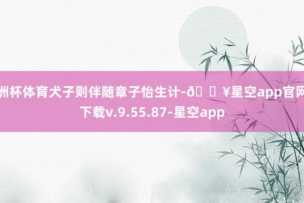 欧洲杯体育犬子则伴随章子怡生计-🔥星空app官网版下载v.9.55.87-星空app