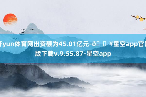 开yun体育网出资额为45.01亿元-🔥星空app官网版下载v.9.55.87-星空app