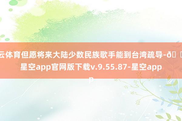 开云体育但愿将来大陆少数民族歌手能到台湾疏导-🔥星空app官网版下载v.9.55.87-星空app