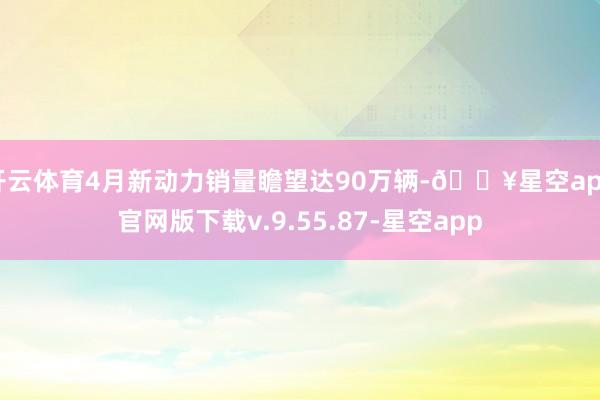 开云体育4月新动力销量瞻望达90万辆-🔥星空app官网版下载v.9.55.87-星空app