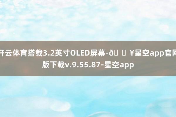 开云体育搭载3.2英寸OLED屏幕-🔥星空app官网版下载v.9.55.87-星空app