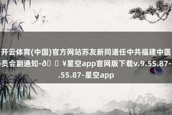 开云体育(中国)官方网站苏友新同道任中共福建中医药大学委员会副通知-🔥星空app官网版下载v.9.55.87-星空app