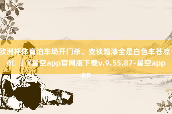 欧洲杯体育泊车场开门杀、变谈蹭漆全是白色车苍凉-🔥星空app官网版下载v.9.55.87-星空app