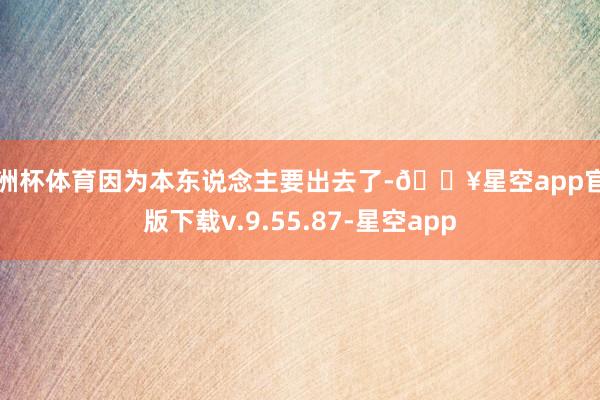 欧洲杯体育因为本东说念主要出去了-🔥星空app官网版下载v.9.55.87-星空app