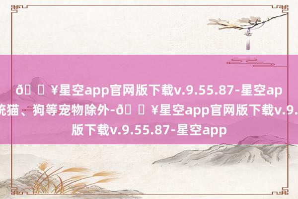 🔥星空app官网版下载v.9.55.87-星空app是指有别于传统猫、狗等宠物除外-🔥星空app官网版下载v.9.55.87-星空app