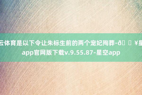 开云体育是以下令让朱标生前的两个宠妃殉葬-🔥星空app官网版下载v.9.55.87-星空app