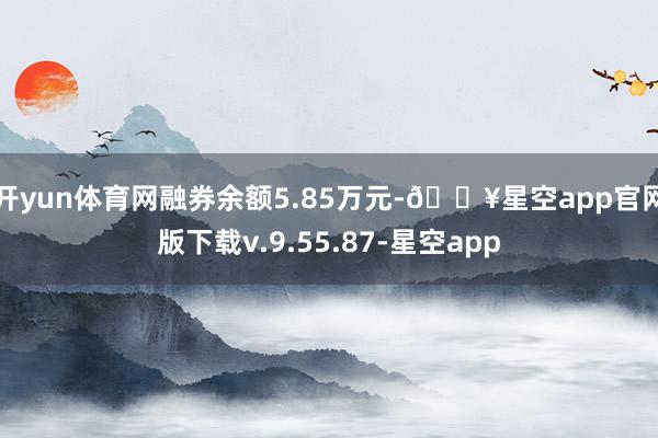 开yun体育网融券余额5.85万元-🔥星空app官网版下载v.9.55.87-星空app