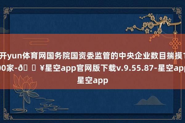 开yun体育网国务院国资委监管的中央企业数目揣摸100家-🔥星空app官网版下载v.9.55.87-星空app