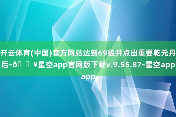 开云体育(中国)官方网站达到69级并点出重要乾元丹后-🔥星空app官网版下载v.9.55.87-星空app