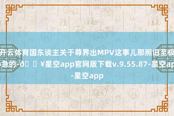 开云体育国东谈主关于尊界出MPV这事儿那照旧至极心急的-🔥星空app官网版下载v.9.55.87-星空app